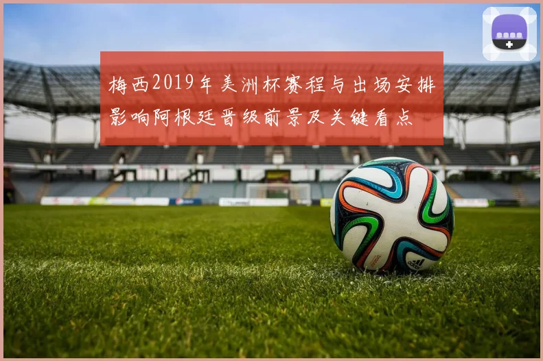 梅西2019年美洲杯赛程与出场安排影响阿根廷晋级前景及关键看点