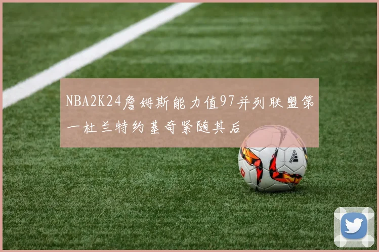 NBA2K24詹姆斯能力值97并列联盟第一杜兰特约基奇紧随其后