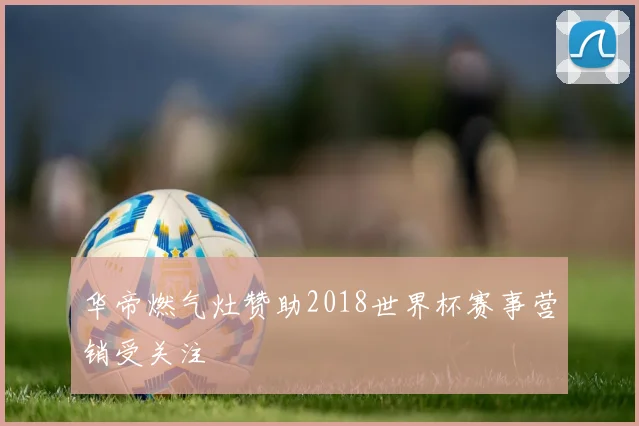华帝燃气灶赞助2018世界杯赛事营销受关注