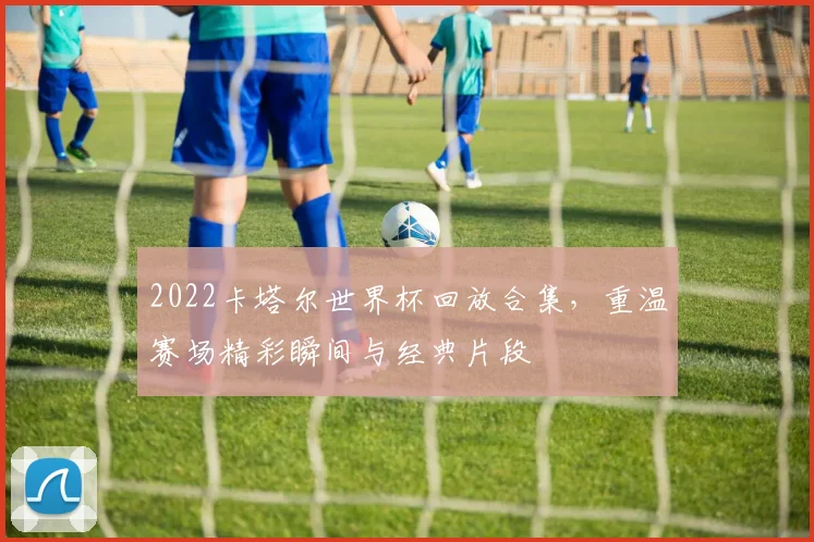 2022卡塔尔世界杯回放合集，重温赛场精彩瞬间与经典片段
