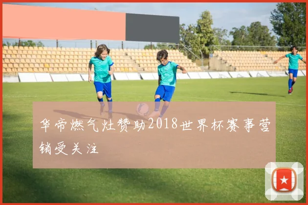 华帝燃气灶赞助2018世界杯赛事营销受关注