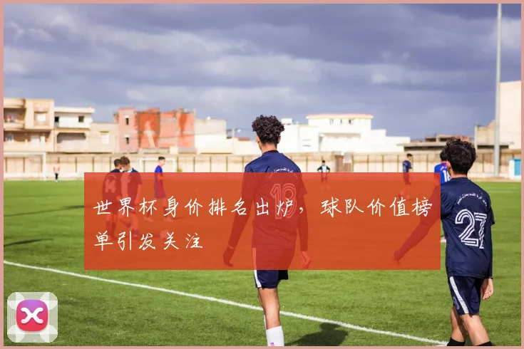 世界杯身价排名出炉，球队价值榜单引发关注