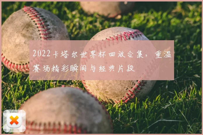 2022卡塔尔世界杯回放合集,重温赛场精彩瞬间与经典片段