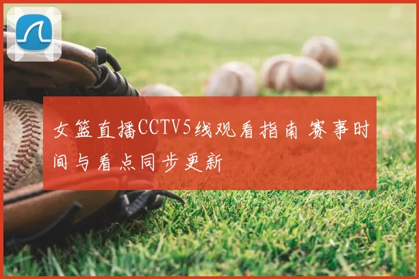 女篮直播CCTV5线观看指南 赛事时间与看点同步更新
