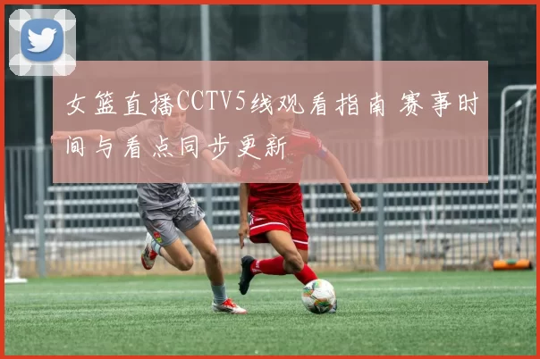 女篮直播CCTV5线观看指南 赛事时间与看点同步更新