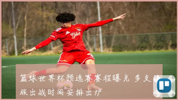 篮球世界杯预选赛赛程曝光 多支劲旅出战时间安排出炉