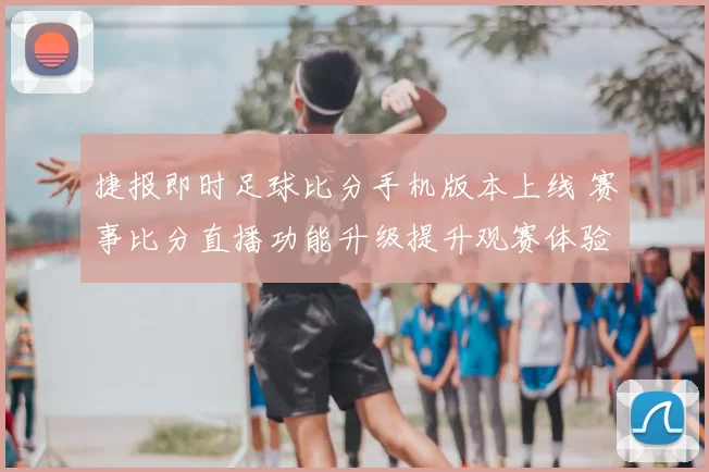 捷报即时足球比分手机版本上线 赛事比分直播功能升级提升观赛体验