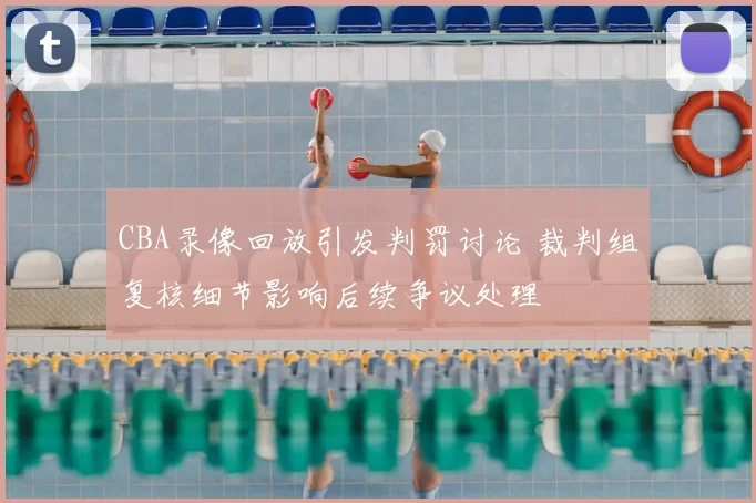 CBA录像回放引发判罚讨论 裁判组复核细节影响后续争议处理