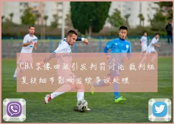 CBA录像回放引发判罚讨论 裁判组复核细节影响后续争议处理