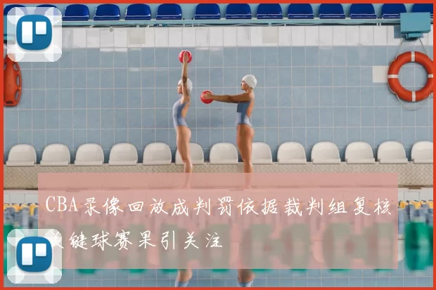 CBA录像回放成判罚依据裁判组复核关键球赛果引关注