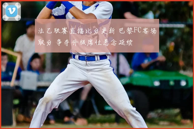 法乙联赛直播比分更新 巴黎FC客场取分 争夺升级席位悬念延续