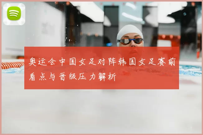 奥运会中国女足对阵韩国女足赛前看点与晋级压力解析