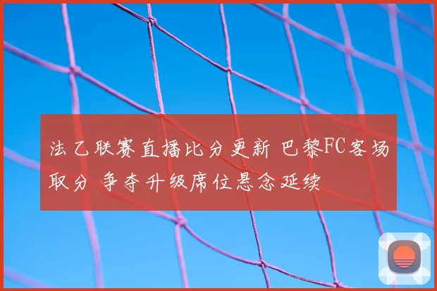法乙联赛直播比分更新 巴黎FC客场取分 争夺升级席位悬念延续