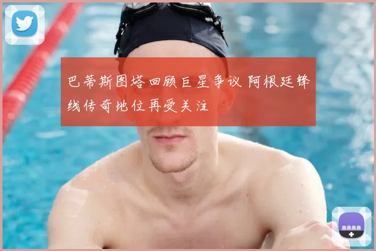巴蒂斯图塔回顾巨星争议 阿根廷锋线传奇地位再受关注