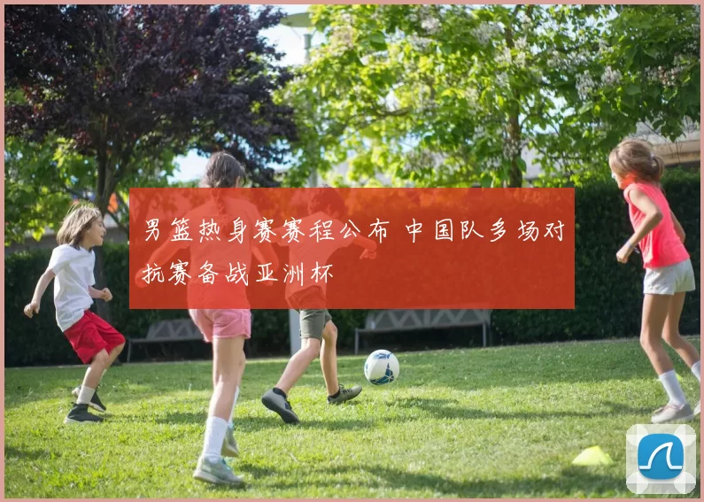 男篮热身赛赛程公布 中国队多场对抗赛备战亚洲杯