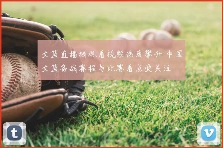 女篮直播线观看视频热度攀升 中国女篮备战赛程与比赛看点受关注