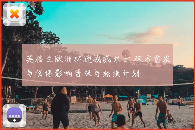 英格兰欧洲杯迎战威尔士 双方首发与伤停影响晋级与轮换计划