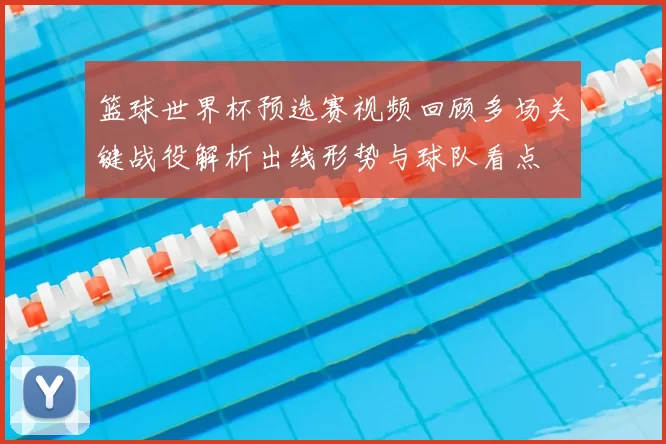 篮球世界杯预选赛视频回顾多场关键战役解析出线形势与球队看点