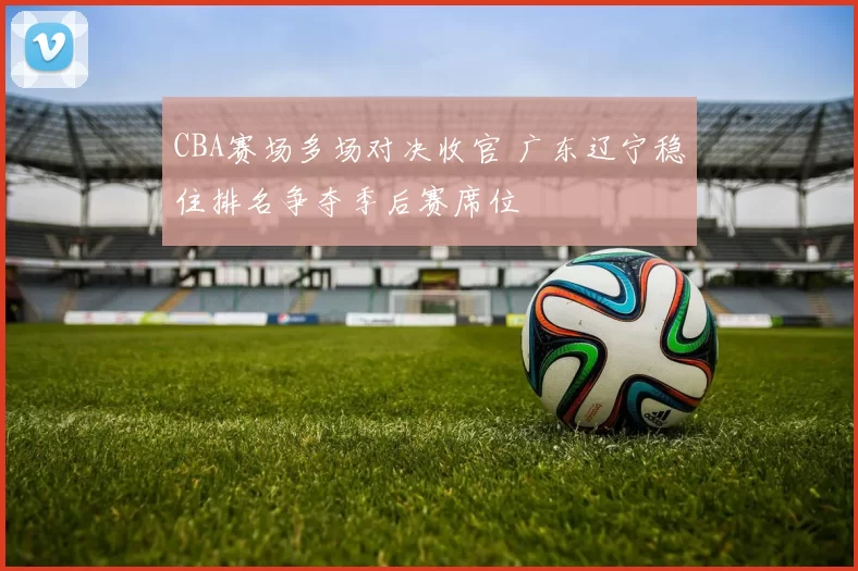 CBA赛场多场对决收官 广东辽宁稳住排名争夺季后赛席位
