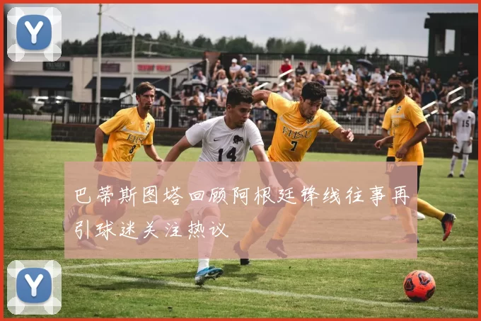 巴蒂斯图塔回顾阿根廷锋线往事再引球迷关注热议