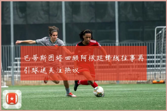 巴蒂斯图塔回顾阿根廷锋线往事再引球迷关注热议