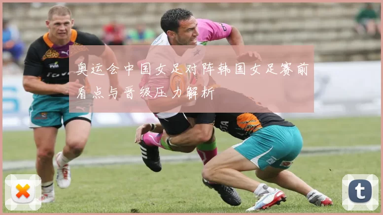 奥运会中国女足对阵韩国女足赛前看点与晋级压力解析