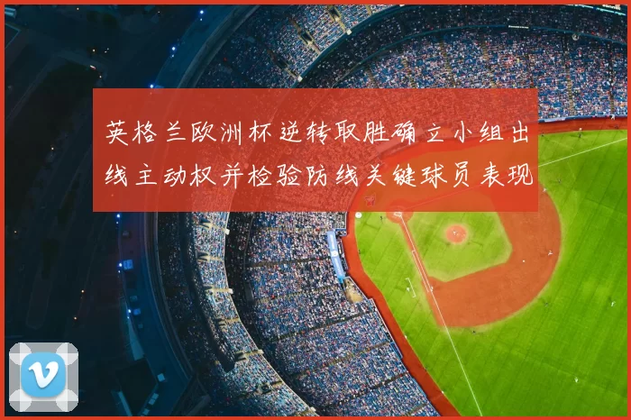 英格兰欧洲杯逆转取胜确立小组出线主动权并检验防线关键球员表现