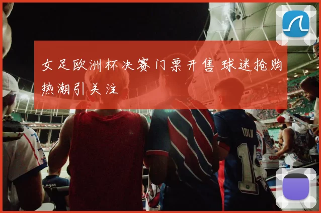 女足欧洲杯决赛门票开售 球迷抢购热潮引关注