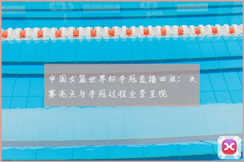 中国女篮世界杯夺冠直播回放:决赛亮点与夺冠过程全景呈现