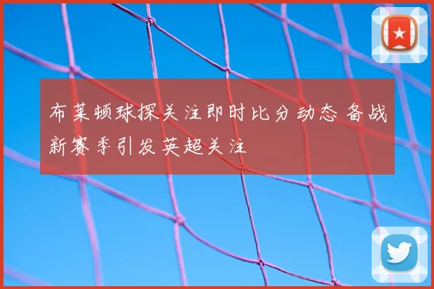 布莱顿球探关注即时比分动态 备战新赛季引发英超关注