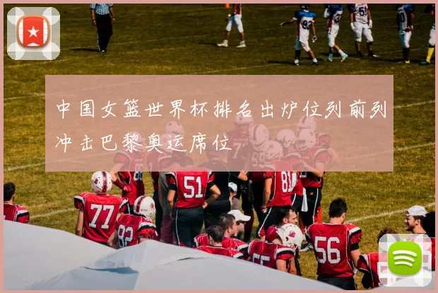中国女篮世界杯排名出炉位列前列冲击巴黎奥运席位