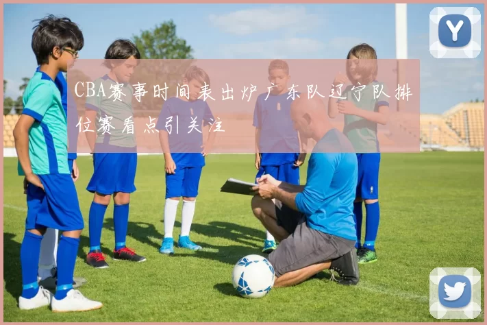 CBA赛事时间表出炉广东队辽宁队排位赛看点引关注