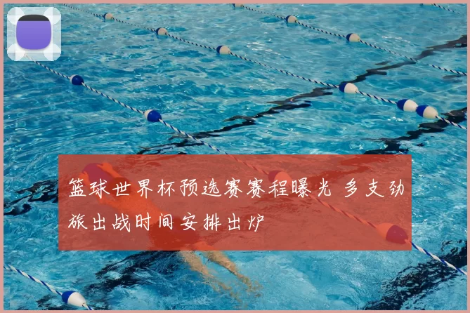 篮球世界杯预选赛赛程曝光 多支劲旅出战时间安排出炉